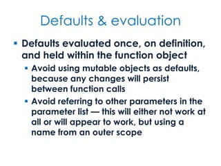 Defaults & evaluation
 Defaults evaluated once, on definition,
and held within the function object
 Avoid using mutable objects as defaults,
because any changes will persist
between function calls
 Avoid referring to other parameters in the
parameter list — this will either not work at
all or will appear to work, but using a
name from an outer scope
 