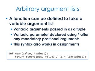Arbitrary argument lists
 A function can be defined to take a
variable argument list
 Variadic arguments passed in as a tuple
 Variadic parameter declared using * after
any mandatory positional arguments
 This syntax also works in assignments
def mean(value, *values):
return sum(values, value) / (1 + len(values))
 
