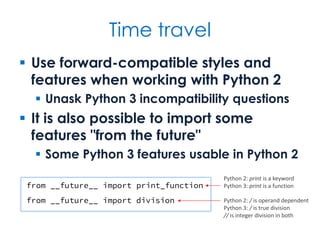 Time travel
 Use forward-compatible styles and
features when working with Python 2
 Unask Python 3 incompatibility questions
 It is also possible to import some
features "from the future"
 Some Python 3 features usable in Python 2
from __future__ import print_function
from __future__ import division
Python 2: print is a keyword
Python 3: print is a function
Python 2: / is operand dependent
Python 3: / is true division
// is integer division in both
 
