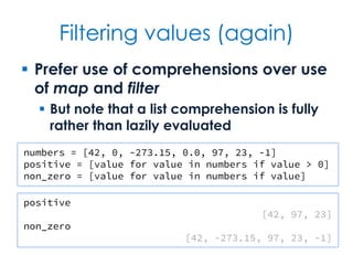 Filtering values (again)
 Prefer use of comprehensions over use
of map and filter
 But note that a list comprehension is fully
rather than lazily evaluated
numbers = [42, 0, -273.15, 0.0, 97, 23, -1]
positive = [value for value in numbers if value > 0]
non_zero = [value for value in numbers if value]
positive
[42, 97, 23]
non_zero
[42, -273.15, 97, 23, -1]
 