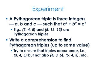 Experiment
 A Pythagorean triple is three integers
— a, b and c — such that a2 + b2 = c2
 E.g., (3, 4, 5) and (5, 12, 13) are
Pythagorean triples
 Write a comprehension to find
Pythagorean triples (up to some value)
 Try to ensure that triples occur once, i.e.,
(3, 4, 5) but not also (4, 3, 5), (5, 4, 3), etc.
 