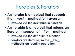Iterables & iterators
 An iterator is an object that supports
the __next__ method for traversal
 Invoked via the next built-in function
 An iterable is an object that returns an
iterator in support of __iter__ method
 Invoked via the iter built-in function
 Iterators are iterable, so the __iter__
method is an identity operation
 