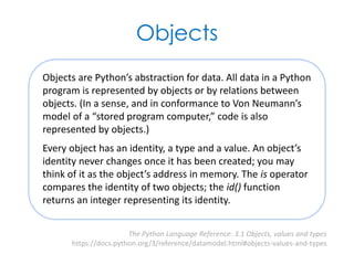 Objects
Objects are Python’s abstraction for data. All data in a Python
program is represented by objects or by relations between
objects. (In a sense, and in conformance to Von Neumann’s
model of a “stored program computer,” code is also
represented by objects.)
Every object has an identity, a type and a value. An object’s
identity never changes once it has been created; you may
think of it as the object’s address in memory. The is operator
compares the identity of two objects; the id() function
returns an integer representing its identity.
The Python Language Reference: 3.1 Objects, values and types
https://docs.python.org/3/reference/datamodel.html#objects-values-and-types
 
