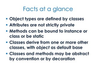 Facts at a glance
 Object types are defined by classes
 Attributes are not strictly private
 Methods can be bound to instance or
class or be static
 Classes derive from one or more other
classes, with object as default base
 Classes and methods may be abstract
by convention or by decoration
 