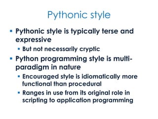 Pythonic style
 Pythonic style is typically terse and
expressive
 But not necessarily cryptic
 Python programming style is multi-
paradigm in nature
 Encouraged style is idiomatically more
functional than procedural
 Ranges in use from its original role in
scripting to application programming
 