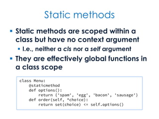 Static methods
 Static methods are scoped within a
class but have no context argument
 I.e., neither a cls nor a self argument
 They are effectively global functions in
a class scope
class Menu:
@staticmethod
def options():
return {'spam', 'egg', 'bacon', 'sausage'}
def order(self, *choice):
return set(choice) <= self.options()
 