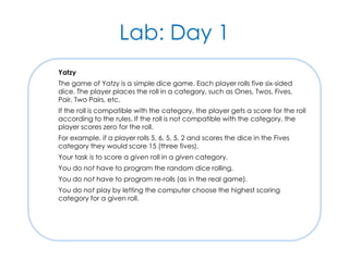 Lab: Day 1
Yatzy
The game of Yatzy is a simple dice game. Each player rolls five six-sided
dice. The player places the roll in a category, such as Ones, Twos, Fives,
Pair, Two Pairs, etc.
If the roll is compatible with the category, the player gets a score for the roll
according to the rules. If the roll is not compatible with the category, the
player scores zero for the roll.
For example, if a player rolls 5, 6, 5, 5, 2 and scores the dice in the Fives
category they would score 15 (three fives).
Your task is to score a given roll in a given category.
You do not have to program the random dice rolling.
You do not have to program re-rolls (as in the real game).
You do not play by letting the computer choose the highest scoring
category for a given roll.
 