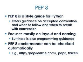 PEP 8
 PEP 8 is a style guide for Python
 Offers guidance on accepted convention,
and when to follow and when to break
with convention
 Focuses mostly on layout and naming
 But there is also programming guidance
 PEP 8 conformance can be checked
automatically
 E.g., http://pep8online.com/, pep8, flake8
 