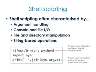 Shell scripting
 Shell scripting often characterised by...
 Argument handling
 Console and file I/O
 File and directory manipulation
 String-based operations
#!/usr/bin/env python3
import sys
print(' '.join(sys.argv))
Program arguments available
as list of strings, where
argv[0] is the script name
The appropriate shebang line
for Unix and Unix-like
operating systems
 