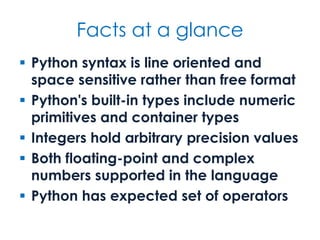 Facts at a glance
 Python syntax is line oriented and
space sensitive rather than free format
 Python's built-in types include numeric
primitives and container types
 Integers hold arbitrary precision values
 Both floating-point and complex
numbers supported in the language
 Python has expected set of operators
 