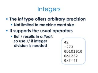 Integers
 The int type offers arbitrary precision
 Not limited to machine word size
 It supports the usual operators
 But / results in a float,
so use // if integer
division is needed
42
-273
0b101010
0o1232
0xffff
 
