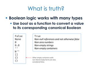 What is truth?
 Boolean logic works with many types
 Use bool as a function to convert a value
to its corresponding canonical Boolean
False
None
0
0.0
''
b''
[]
{}
()
True
Non-null references and not otherwise false
Non-zero numbers
Non-empty strings
Non-empty containers
Other empty containers with
non-literal empty forms are also
considered false.
 