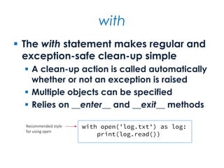 with
 The with statement makes regular and
exception-safe clean-up simple
 A clean-up action is called automatically
whether or not an exception is raised
 Multiple objects can be specified
 Relies on __enter__ and __exit__ methods
with open('log.txt') as log:
print(log.read())
Recommended style
for using open
 