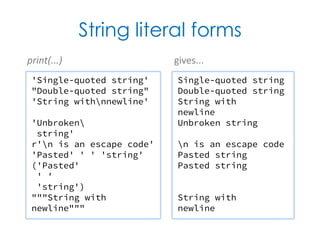 String literal forms
'Single-quoted string'
"Double-quoted string"
'String withnnewline'
'Unbroken
string'
r'n is an escape code'
'Pasted' ' ' 'string'
('Pasted'
' '
'string')
"""String with
newline"""
Single-quoted string
Double-quoted string
String with
newline
Unbroken string
n is an escape code
Pasted string
Pasted string
String with
newline
print(...) gives...
 