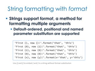 String formatting with format
 Strings support format, a method for
formatting multiple arguments
 Default-ordered, positional and named
parameter substitution are supported
'First {}, now {}!'.format('that', 'this')
'First {0}, now {1}!'.format('that', 'this')
'First {1}, now {0}!'.format('that', 'this')
'First {0}, now {0}!'.format('that', 'this')
'First {x}, now {y}!'.format(x='that', y='this')
Use {{ and }} to embed { and } in a string without format substitution
 