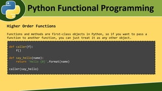Python Functional Programming
Higher Order Functions
Functions and methods are first-class objects in Python, so if you want to pass a
function to another function, you can just treat it as any other object.
def caller(f):
f()
def say_hello(name):
return 'Hello {0}'.format(name)
caller(say_hello)
 