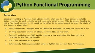 Python Functional Programming
Recursion
Looping by calling a function from within itself. When you don’t have access to mutable
data, recursion is used to build up and chain data construction. This is because looping is
not a functional concept, as it requires variables to be passed around to store the state of
the loop at a given time.
● Purely functional languages have no imperative for-loops, so they use recursion a lot.
● If every recursion created an stack, it would blow up very soon.
● Tail-call optimization (TCO) avoids creating a new stack when the last call in a
recursion is the function itself.
● TCO is not implemented in Python.
● Unfortunarely following recursion style in Python has it’s own tax: Performance.
 