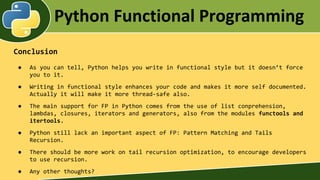 Python Functional Programming
Conclusion
● As you can tell, Python helps you write in functional style but it doesn’t force
you to it.
● Writing in functional style enhances your code and makes it more self documented.
Actually it will make it more thread-safe also.
● The main support for FP in Python comes from the use of list conprehension,
lambdas, closures, iterators and generators, also from the modules functools and
itertools.
● Python still lack an important aspect of FP: Pattern Matching and Tails
Recursion.
● There should be more work on tail recursion optimization, to encourage developers
to use recursion.
● Any other thoughts?
 