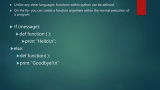  Unlike any other languages, functions within python can be defined
 On the fly- you can create a function anywhere within the normal execution of
a program
 If (message):
def function ( ):
print “Hellon”;
else:
def function( ):
print “Goodbye!n”
 