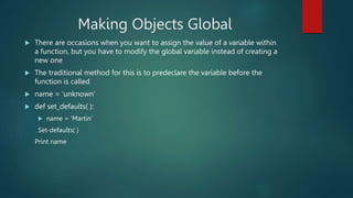 Making Objects Global
 There are occasions when you want to assign the value of a variable within
a function, but you have to modify the global variable instead of creating a
new one
 The traditional method for this is to predeclare the variable before the
function is called
 name = ‘unknown’
 def set_defaults( ):
 name = ‘Martin’
Set-defaults( )
Print name
 