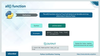 Python Certification Training https://www.edureka.co/python
all() function
The all() function returns True if all items in an iterable are true,
otherwise it returns False.Definition
Syntax all(iterable)
Example
mylist = [True, True, True]
x = all(mylist)
C:UsersMy Name>python demo_all.py
True
Same for lists, tuples
and dictionaries as well!
 