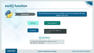 Python Certification Training https://www.edureka.co/python
ascii() function
The ascii() function returns a readable version of any object (Strings,
Tuples, Lists, etc).Definition
Syntax ascii(object)
Example x = ascii("My name is
Ståle")
C:UsersMy Name>python demo_ascii.py
'My name is Ste5le'
 