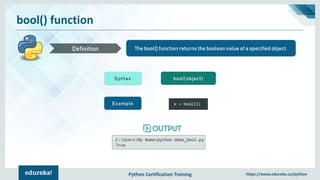 Python Certification Training https://www.edureka.co/python
bool() function
The bool() function returns the boolean value of a specified object.Definition
Syntax bool(object)
Example x = bool(1)
C:UsersMy Name>python demo_bool.py
True
 