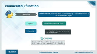 Python Certification Training https://www.edureka.co/python
enumerate() function
The enumerate() function takes a collection (e.g. a tuple) and returns it
as an enumerate object.Definition
Syntax enumerate(iterable, start)
Example x = ('apple', 'banana', 'cherry')
y = enumerate(x)
C:UsersMy Name>python demo_enumerate.py
[(0, 'apple'), (1, 'banana'), (2, 'cherry')]
 