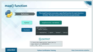 Python Certification Training https://www.edureka.co/python
map() function
The map() function executes a specified function for each item in a
iterable. The item is sent to the function as a parameter.Definition
Syntax map(function, iterables)
Example
def myfunc(n):
return len(n)
x = map(myfunc, ('apple', 'banana’, 'cherry'))
C:UsersMy Name>python demo_map.py
<map object at 0x056D44F0>
['5', '6', '6']
 
