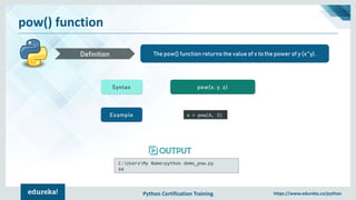 Python Certification Training https://www.edureka.co/python
pow() function
The pow() function returns the value of x to the power of y (x^y).Definition
Syntax pow(x, y, z)
Example x = pow(4, 3)
C:UsersMy Name>python demo_pow.py
64
 