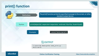 Python Certification Training https://www.edureka.co/python
print() function
The print() function prints the specified message to the screen, or other
standard output device.Definition
Syntax print(object(s), separator=separator, end=end, file=file, flush=flush)
Example print("Hello World")
C:UsersMy Name>python demo_print.py
Hello World
 