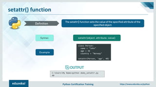 Python Certification Training https://www.edureka.co/python
setattr() function
The setattr() function sets the value of the specified attribute of the
specified object.Definition
Syntax setattr(object, attribute, value)
Example
class Person:
name = "John"
age = 36
country = "Norway"
setattr(Person, 'age', 40)
C:UsersMy Name>python demo_setattr.py
40
 