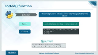 Python Certification Training https://www.edureka.co/python
sorted() function
The sorted() function returns a sorted list of the specified iterable
object.Definition
Syntax sorted(iterable, key=key, reverse=reverse)
Example
a = ("b", "g", "a", "d", "f", "c", "h", "e")
x = sorted(a)
print(x)
C:UsersMy Name>python demo_sorted.py
['a', 'b', 'c', 'd', 'e', 'f', 'g', 'h']
 