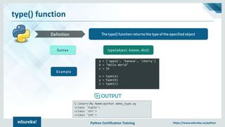 Python Certification Training https://www.edureka.co/python
type() function
The type() function returns the type of the specified objectDefinition
Syntax type(object, bases, dict)
Example
a = ('apple', 'banana', 'cherry')
b = "Hello World"
c = 33
x = type(a)
y = type(b)
z = type(c)
C:UsersMy Name>python demo_type.py
<class 'tuple'>
<class 'str'>
<class 'int'>
 