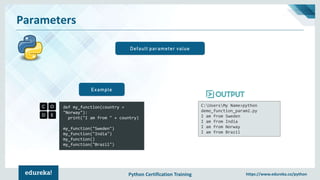 Python Certification Training https://www.edureka.co/python
Parameters
Default parameter value
def my_function(country =
"Norway"):
print("I am from " + country)
my_function("Sweden")
my_function("India")
my_function()
my_function("Brazil")
Example
C:UsersMy Name>python
demo_function_param2.py
I am from Sweden
I am from India
I am from Norway
I am from Brazil
 