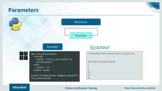 Python Certification Training https://www.edureka.co/python
Parameters
Recursion
def tri_recursion(k):
if(k>0):
result = k+tri_recursion(k-1)
print(result)
else:
result = 0
return result
print("nnRecursion Example Results")
tri_recursion(6)
Example
C:UsersMy Name>python demo_recursion.py
Recursion Example Results
1
3
6
10
15
21
Function
 