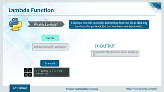 Python Certification Training https://www.edureka.co/python
Lambda Function
A lambda function is a small anonymous function. It can take any
number of arguments, but can only have one expression.
What is Lambda?
lambda arguments : expression
Syntax
x = lambda a : a + 10
print(x(5))
Example
C:UsersMy Name>python demo_lambda.py
15
 