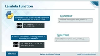 Python Certification Training https://www.edureka.co/python
Lambda Function
x = lambda a, b : a * b
print(x(5, 6))
A lambda function that multiplies argument a
with argument b and print the result: C:UsersMy Name>python demo_lambda2.py
30
x = lambda a, b, c : a + b + c
print(x(5, 6, 2))
A lambda function that sums argument a, b,
and c and print the result: C:UsersMy Name>python demo_lambda3.py
13
 