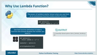 Python Certification Training https://www.edureka.co/python
Why Use Lambda Function?
The power of lambda is better shown when you use them
as an anonymous function inside another function.
def myfunc(n):
return lambda a : a * n
mydoubler = myfunc(2)
print(mydoubler(11))
Use that function definition to make a
function that always doubles the number you
send in: C:UsersMy Name>python demo_lambda_double.py
22
def myfunc(n):
return lambda a : a * n
 