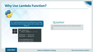 Python Certification Training https://www.edureka.co/python
Why Use Lambda Function?
def myfunc(n):
return lambda a : a * n
mydoubler = myfunc(2)
mytripler = myfunc(3)
print(mydoubler(11))
print(mytripler(11))
Or, use the same function definition to make
a function that always triples the number you
send in: C:UsersMy Name>python demo_lambda_both.py
22
33
 