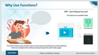 Python Certification Training https://www.edureka.co/python
Why Use Functions?
Flip Channels
Adjust Volume
Functions are reusable tasks
DRY – Don’t Repeat Yourself
Functions reduce lines of code in your main program by letting you avail predefined
features multiple times without having to repeat its set of codes again.
 