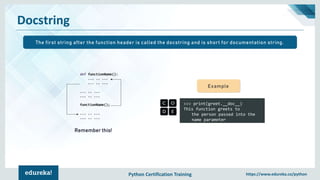 Python Certification Training https://www.edureka.co/python
Docstring
>>> print(greet.__doc__)
This function greets to
the person passed into the
name parameter
Example
Remember this!
The first string after the function header is called the docstring and is short for documentation string.
 