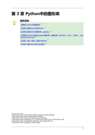第 3 章 Python中的图形库
相关旧帖
【整理】Python中的图形库

1

【记录】折腾Python中的Tkinter

2

【记录】尝试Python的图形库：graphics

3

【已解决】Python中运行graphics图形库，结果出错：Runtime
4
virtual function call
【记录】下载，安装，试用wxPython
【记录】折腾Python的PyQt4模块

Error!

R6025

pure

5

6

1

http://www.crifan.com/summary_python_graphics_gui_libs_packages
http://www.crifan.com/try_python_tkinter_module
3
http://www.crifan.com/try_with_python_gui_lib_graphics
4
http://www.crifan.com/python_3_2_2_runtime_error_r6025_pure_virtual_function_call
5
http://www.crifan.com/wxpython_download_and_install_and_try_it
6
http://www.crifan.com/python_module_pyqt4
2

3

 