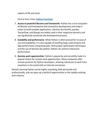 aspects of life and work.
Click to learn more: Python Functions
7. Access to powerful libraries and frameworks: Python has a rich ecosystem
of libraries and frameworks that streamline development and make it
easier to build complex applications. Libraries like NumPy, pandas,
TensorFlow, and Django are widely used in their respective domains and
can significantly accelerate the development process.
8. Scalability and performance: While Python is often praised for its ease of
use and readability, it is also capable of handling large-scale projects and
high-performance computing tasks. With proper optimization techniques
and the use of libraries like python, Python can achieve impressive
performance.
9. Remote work opportunities: Python's popularity and versatility make it a
popular choice for remote work opportunities. Many companies offer
remote positions for Python developers, allowing individuals to work from
anywhere in the world with an internet connection.
Overall, learning Python can be highly rewarding, both personally and
professionally, and can open up a world of opportunities in the rapidly evolving
tech industry.
 