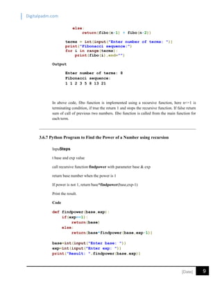 Digitalpadm.com
9[Date]
else:
return(fibo(n-1) + fibo(n-2))
terms = int(input("Enter number of terms: "))
print("Fibonacci sequence:")
for i in range(terms):
print(fibo(i),end="")
Output
Enter number of terms: 8
Fibonacci sequence:
1 1 2 3 5 8 13 21
In above code, fibo function is implemented using a recursive function, here n<=1 is
terminating condition, if true the return 1 and stops the recursive function. If false return
sum of call of previous two numbers. fibo function is called from the main function for
each term.
3.6.7 Python Program to Find the Power of a Number using recursion
InpuSteps
t base and exp value
call recursive function findpower with parameter base & exp
return base number when the power is 1
If power is not 1, return base*findpower(base,exp-1)
Print the result.
Code
def findpower(base,exp):
if(exp==1):
return(base)
else:
return(base*findpower(base,exp-1))
base=int(input("Enter base: "))
exp=int(input("Enter exp: "))
print("Result: ",findpower(base,exp))
 