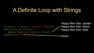 A Definite Loop with Strings
friends = ['Joseph', 'Glenn', 'Sally']
for friend in friends :
print('Happy New Year:', friend)
print('Done!')
Happy New Year: Joseph
Happy New Year: Glenn
Happy New Year: Sally
Done!
 
