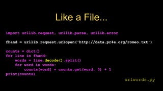 Like a File...
import urllib.request, urllib.parse, urllib.error
fhand = urllib.request.urlopen('http://data.pr4e.org/romeo.txt')
counts = dict()
for line in fhand:
words = line.decode().split()
for word in words:
counts[word] = counts.get(word, 0) + 1
print(counts)
urlwords.py
 