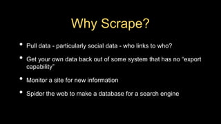 Why Scrape?
• Pull data - particularly social data - who links to who?
• Get your own data back out of some system that has no “export
capability”
• Monitor a site for new information
• Spider the web to make a database for a search engine
 