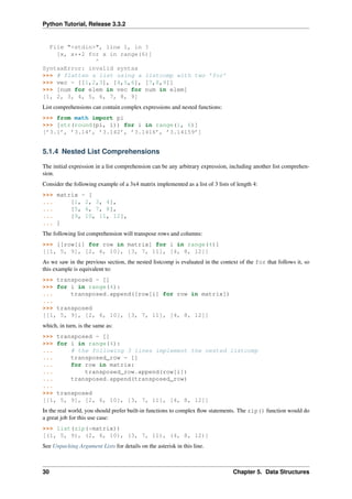 Python Tutorial, Release 3.3.2
File "<stdin>", line 1, in ?
[x, x**2 for x in range(6)]
^
SyntaxError: invalid syntax
>>> # flatten a list using a listcomp with two ’for’
>>> vec = [[1,2,3], [4,5,6], [7,8,9]]
>>> [num for elem in vec for num in elem]
[1, 2, 3, 4, 5, 6, 7, 8, 9]
List comprehensions can contain complex expressions and nested functions:
>>> from math import pi
>>> [str(round(pi, i)) for i in range(1, 6)]
[’3.1’, ’3.14’, ’3.142’, ’3.1416’, ’3.14159’]
5.1.4 Nested List Comprehensions
The initial expression in a list comprehension can be any arbitrary expression, including another list comprehen-
sion.
Consider the following example of a 3x4 matrix implemented as a list of 3 lists of length 4:
>>> matrix = [
... [1, 2, 3, 4],
... [5, 6, 7, 8],
... [9, 10, 11, 12],
... ]
The following list comprehension will transpose rows and columns:
>>> [[row[i] for row in matrix] for i in range(4)]
[[1, 5, 9], [2, 6, 10], [3, 7, 11], [4, 8, 12]]
As we saw in the previous section, the nested listcomp is evaluated in the context of the for that follows it, so
this example is equivalent to:
>>> transposed = []
>>> for i in range(4):
... transposed.append([row[i] for row in matrix])
...
>>> transposed
[[1, 5, 9], [2, 6, 10], [3, 7, 11], [4, 8, 12]]
which, in turn, is the same as:
>>> transposed = []
>>> for i in range(4):
... # the following 3 lines implement the nested listcomp
... transposed_row = []
... for row in matrix:
... transposed_row.append(row[i])
... transposed.append(transposed_row)
...
>>> transposed
[[1, 5, 9], [2, 6, 10], [3, 7, 11], [4, 8, 12]]
In the real world, you should prefer built-in functions to complex flow statements. The zip() function would do
a great job for this use case:
>>> list(zip(*matrix))
[(1, 5, 9), (2, 6, 10), (3, 7, 11), (4, 8, 12)]
See Unpacking Argument Lists for details on the asterisk in this line.
30 Chapter 5. Data Structures
 