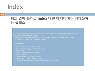 Index
행과 열에 들어갈 index 대한 메타데이터 객체화하
는 클래스
class Index(pandas.core.base.IndexOpsMixin, pandas.core.strings.StringAccessorMixin,
pandas.core.base.PandasObject)
| Immutable ndarray implementing an ordered, sliceable set. The basic object
| storing axis labels for all pandas objects
|
| Parameters
| ----------
| data : array-like (1-dimensional)
| dtype : NumPy dtype (default: object)
| copy : bool
| Make a copy of input ndarray
| name : object
| Name to be stored in the index
| tupleize_cols : bool (default: True)
| When True, attempt to create a MultiIndex if possible
1143
 